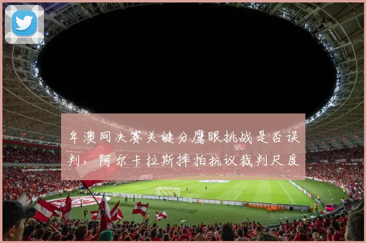 年澳网决赛关键分鹰眼挑战是否误判,阿尔卡拉斯摔拍抗议裁判尺度?