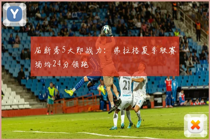 届新秀5大即战力:弗拉格夏季联赛场均24分领跑