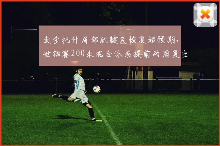 麦金托什肩部肌腱炎恢复超预期，世锦赛200米混合泳或提前两周复出__br_