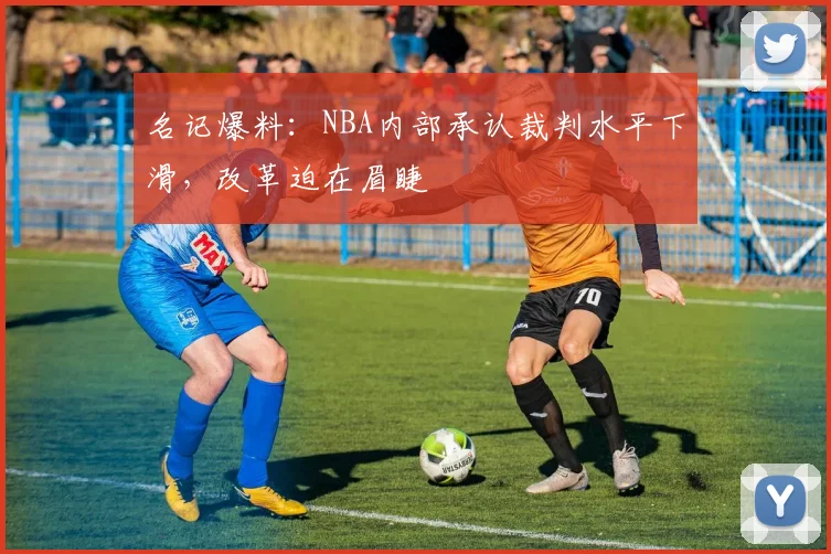 名记爆料：NBA内部承认裁判水平下滑，改革迫在眉睫