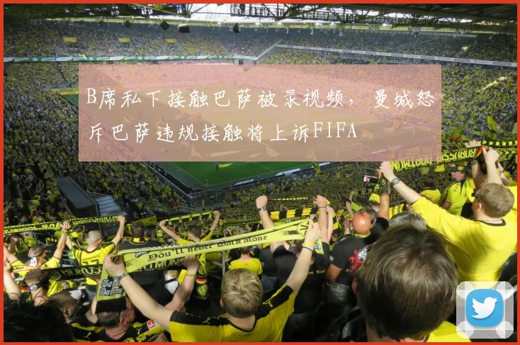 B席私下接触巴萨被录视频,曼城怒斥巴萨违规接触将上诉FIFA