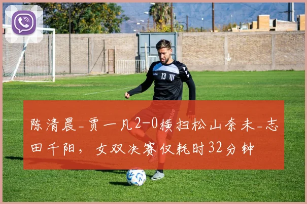 陈清晨_贾一凡2-0横扫松山奈未_志田千阳,女双决赛仅耗时32分钟