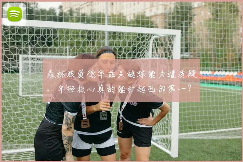 森林狼爱德华兹关键球能力遭质疑,年轻核心真的能扛起西部第一?