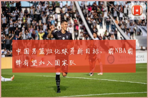 中国男篮归化球员新目标，前NBA前锋有望加入国家队